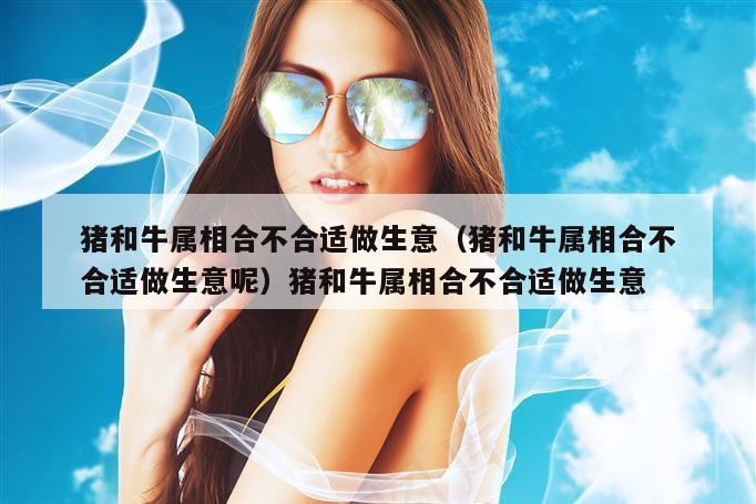 猪和牛属相合不合适做生意(猪和牛属相合不合适做生意呢)猪和牛属相合不合适做生意